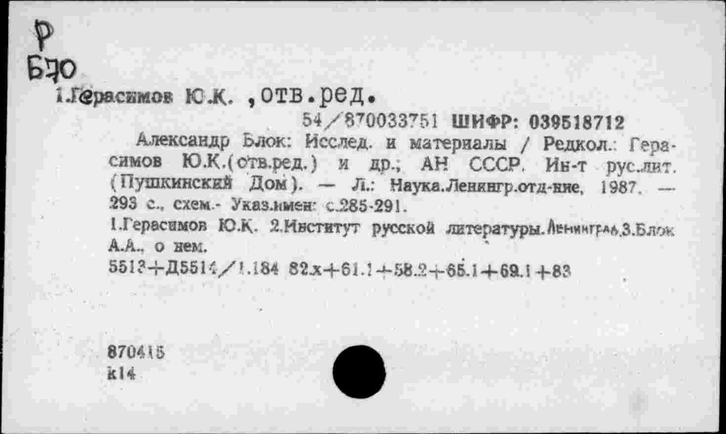 ﻿ЭДо
1-Г<8расимов ЮЛ. ,ОТВ.реД.
54/'870033'т51 ШИФР: 039518712
Александр Ьжж: Исслед. и материалы / Редкол. Герасимов Ю.К.(оТв.ред.) и др., АН СССР. Ин-т руслит. (Пушкинский Дом). — Л.: Наука. Ленкнгр.отд-ние, 1987. — 293 с., схем - Указ.кмбН' с.285-291.
1.Герасимов Ю-К- Й Институт русской литературы. Ленмнгр*б.З.Блок А.А., о нем.
551?-гД55К/’.184 82лН-61.1 -*-58.21-85.14-69.1 -)-83
870415 к!4